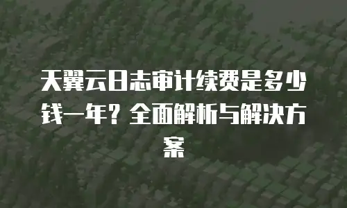 天翼云日志审计续费是多少钱一年？全面解析与解决方案