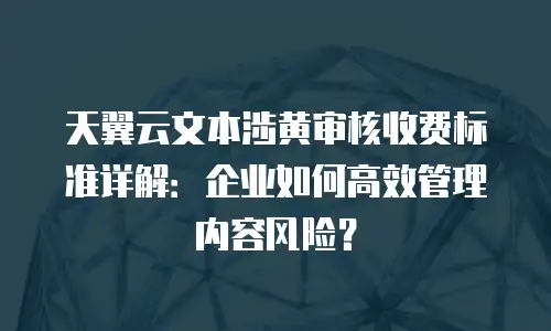 天翼云文本涉黄审核收费标准详解：企业如何高效管理内容风险？