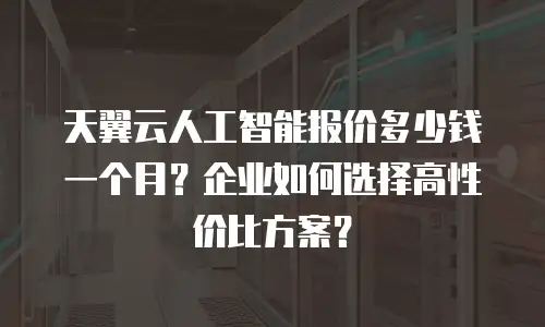 天翼云人工智能报价多少钱一个月？企业如何选择高性价比方案？