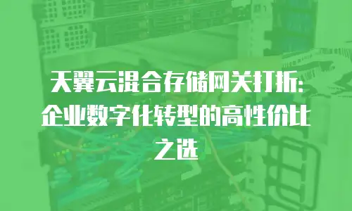 天翼云混合存储网关打折：企业数字化转型的高性价比之选