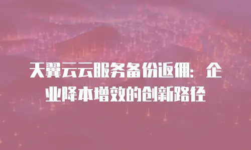 天翼云云服务备份返佣：企业降本增效的创新路径