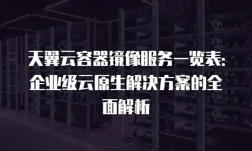 天翼云容器镜像服务一览表：企业级云原生解决方案的全面解析