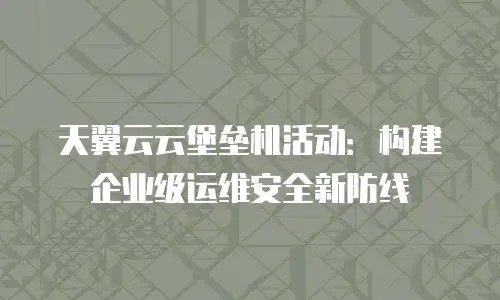 天翼云云堡垒机活动：构建企业级运维安全新防线