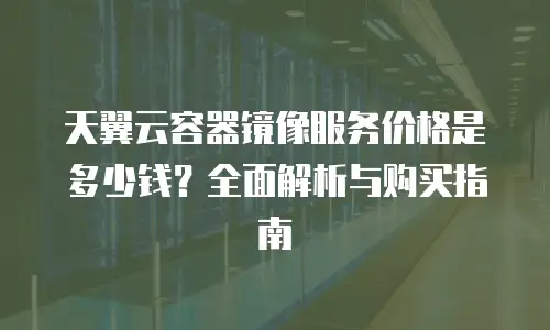 天翼云容器镜像服务价格是多少钱？全面解析与购买指南