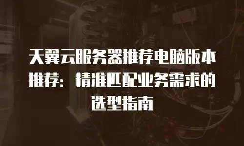 天翼云服务器推荐电脑版本推荐：精准匹配业务需求的选型指南