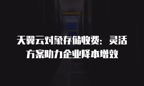 天翼云对象存储收费：灵活方案助力企业降本增效