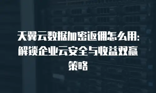 天翼云数据加密返佣怎么用：解锁企业云安全与收益双赢策略