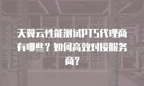 天翼云性能测试PTS代理商有哪些？如何高效对接服务商？