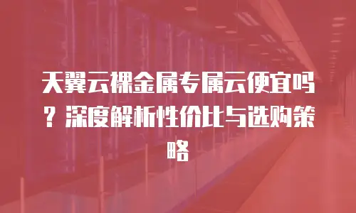 天翼云裸金属专属云便宜吗？深度解析性价比与选购策略