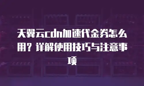天翼云cdn加速代金券怎么用？详解使用技巧与注意事项