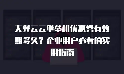 天翼云云堡垒机优惠券有效期多久？企业用户必看的实用指南