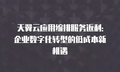 天翼云应用编排服务返利：企业数字化转型的低成本新机遇