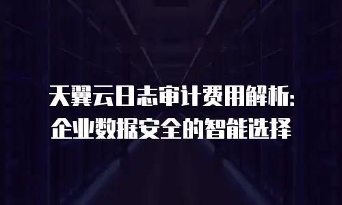 天翼云日志审计费用解析：企业数据安全的智能选择