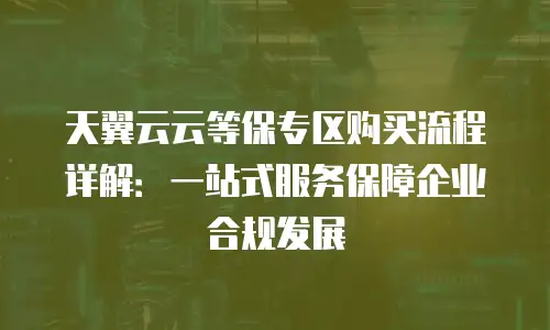 天翼云云等保专区购买流程详解：一站式服务保障企业合规发展