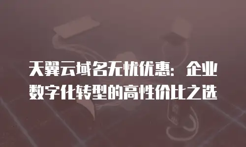 天翼云域名无忧优惠：企业数字化转型的高性价比之选