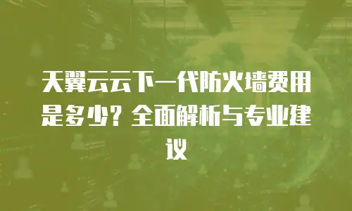天翼云云下一代防火墙费用是多少？全面解析与专业建议