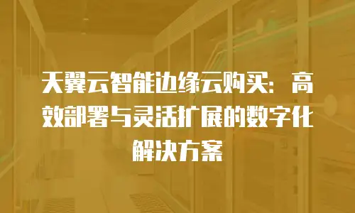 天翼云智能边缘云购买：高效部署与灵活扩展的数字化解决方案