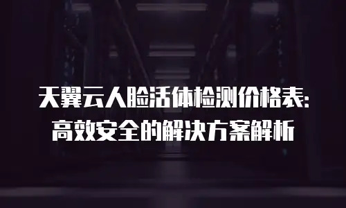 天翼云人脸活体检测价格表：高效安全的解决方案解析