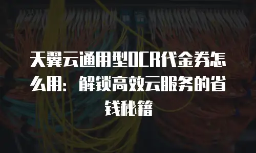 天翼云通用型OCR代金券怎么用：解锁高效云服务的省钱秘籍