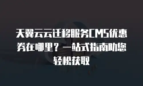 天翼云云迁移服务CMS优惠券在哪里？一站式指南助您轻松获取