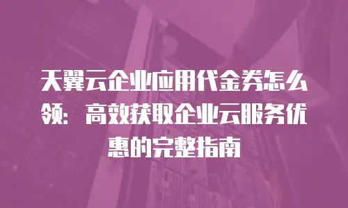 天翼云企业应用代金券怎么领：高效获取企业云服务优惠的完整指南