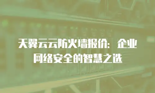 天翼云云防火墙报价：企业网络安全的智慧之选