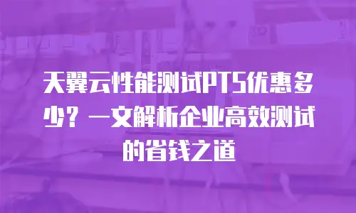 天翼云性能测试PTS优惠多少？一文解析企业高效测试的省钱之道