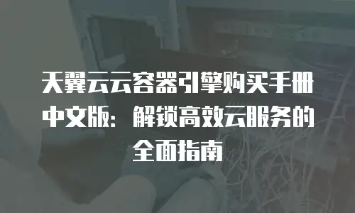 天翼云云容器引擎购买手册中文版：解锁高效云服务的全面指南