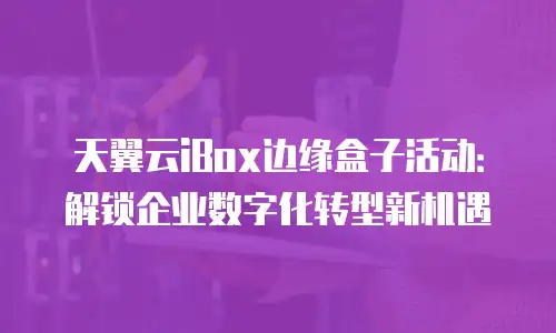 天翼云iBox边缘盒子活动：解锁企业数字化转型新机遇