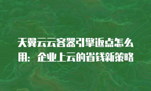 天翼云云容器引擎返点怎么用：企业上云的省钱新策略