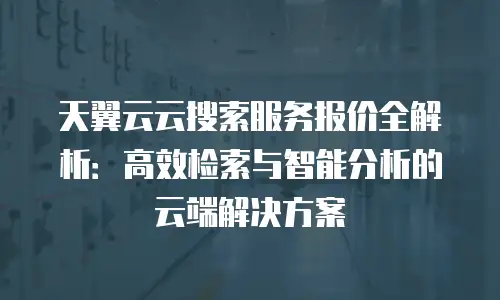 天翼云云搜索服务报价全解析：高效检索与智能分析的云端解决方案