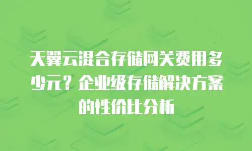 天翼云混合存储网关费用多少元？企业级存储解决方案的性价比分析