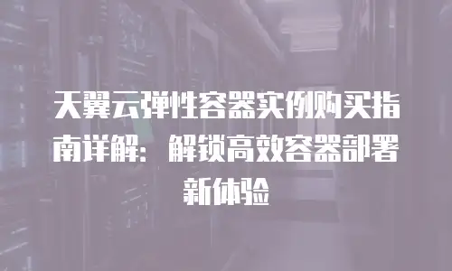 天翼云弹性容器实例购买指南详解：解锁高效容器部署新体验