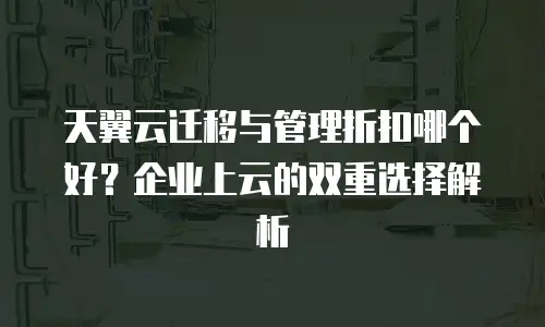 天翼云迁移与管理折扣哪个好？企业上云的双重选择解析