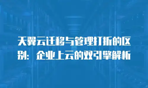 天翼云迁移与管理打折的区别：企业上云的双引擎解析