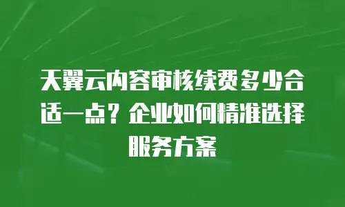 天翼云内容审核续费多少合适一点？企业如何精准选择服务方案