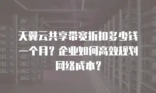 天翼云共享带宽折扣多少钱一个月？企业如何高效规划网络成本？
