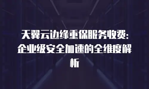 天翼云边缘重保服务收费：企业级安全加速的全维度解析