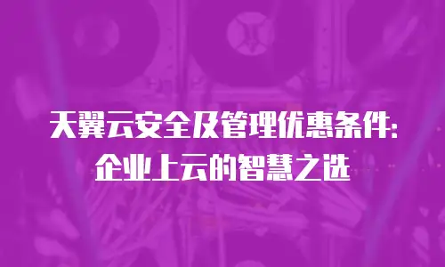 天翼云安全及管理优惠条件：企业上云的智慧之选