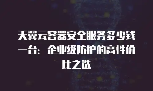天翼云容器安全服务多少钱一台：企业级防护的高性价比之选