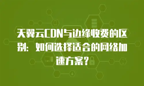 天翼云CDN与边缘收费的区别：如何选择适合的网络加速方案？