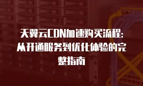 天翼云CDN加速购买流程：从开通服务到优化体验的完整指南
