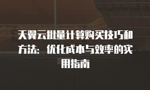 天翼云批量计算购买技巧和方法：优化成本与效率的实用指南