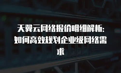天翼云网络报价明细解析：如何高效规划企业级网络需求