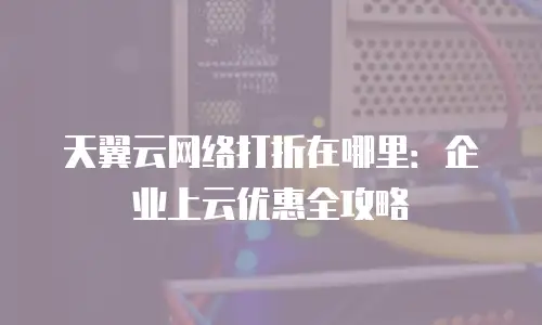 天翼云网络打折在哪里：企业上云优惠全攻略