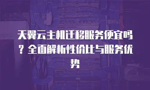 天翼云主机迁移服务便宜吗？全面解析性价比与服务优势