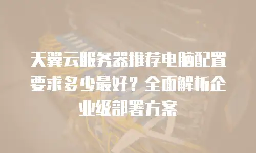 天翼云服务器推荐电脑配置要求多少最好？全面解析企业级部署方案