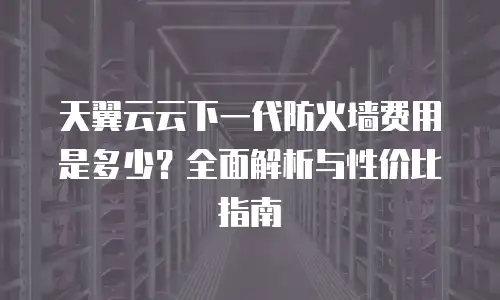 天翼云云下一代防火墙费用是多少？全面解析与性价比指南