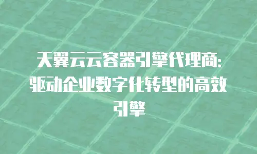 天翼云云容器引擎代理商：驱动企业数字化转型的高效引擎