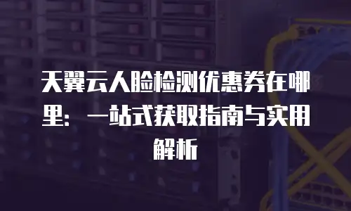天翼云人脸检测优惠券在哪里：一站式获取指南与实用解析